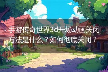 手游传奇世界3d开场动画关闭方法是什么？如何彻底关闭？