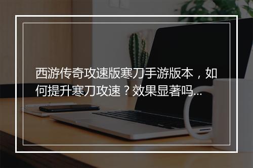 西游传奇攻速版寒刀手游版本，如何提升寒刀攻速？效果显著吗？