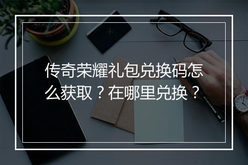 传奇荣耀礼包兑换码怎么获取？在哪里兑换？
