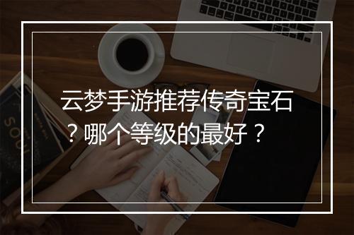 云梦手游推荐传奇宝石？哪个等级的最好？