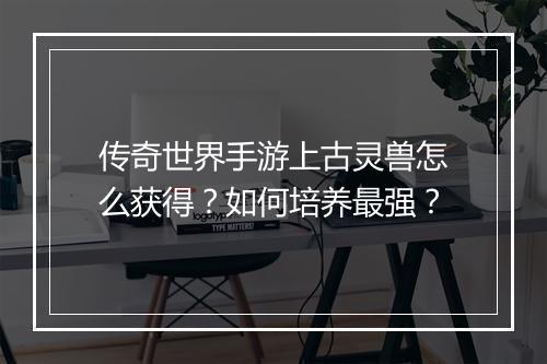 传奇世界手游上古灵兽怎么获得？如何培养最强？