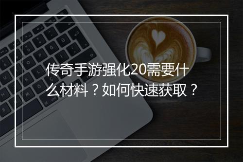 传奇手游强化20需要什么材料？如何快速获取？