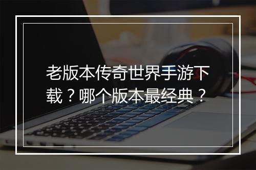 老版本传奇世界手游下载？哪个版本最经典？