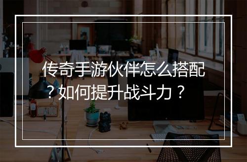 传奇手游伙伴怎么搭配？如何提升战斗力？