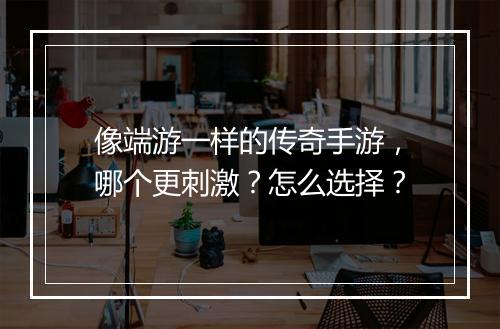 像端游一样的传奇手游，哪个更刺激？怎么选择？