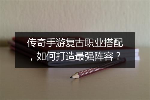 传奇手游复古职业搭配，如何打造最强阵容？