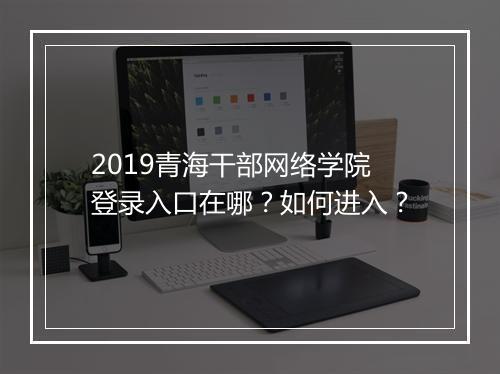2019青海干部网络学院登录入口在哪？如何进入？