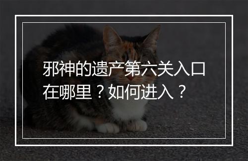 邪神的遗产第六关入口在哪里？如何进入？