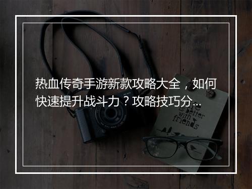 热血传奇手游新款攻略大全，如何快速提升战斗力？攻略技巧分享！