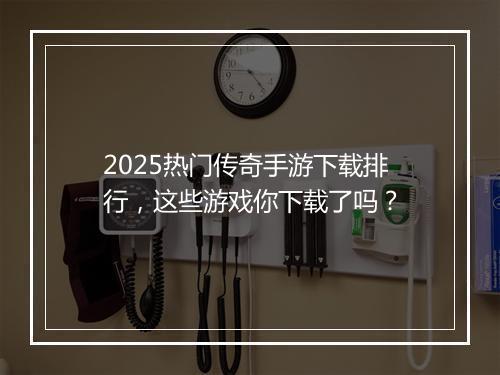 2025热门传奇手游下载排行，这些游戏你下载了吗？