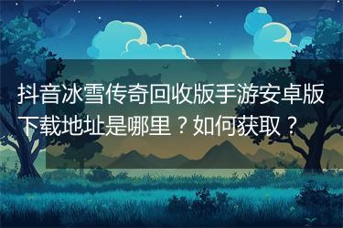 抖音冰雪传奇回收版手游安卓版下载地址是哪里？如何获取？