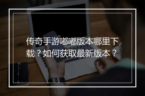 传奇手游嘟嘟版本哪里下载？如何获取最新版本？