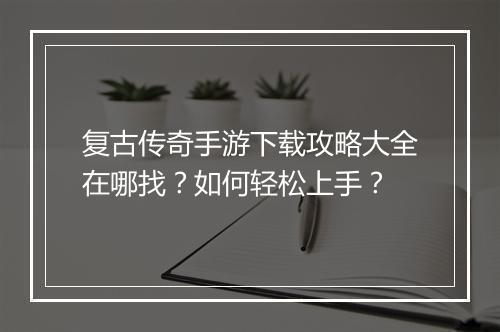 复古传奇手游下载攻略大全在哪找？如何轻松上手？