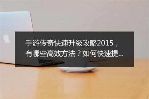 手游传奇快速升级攻略2015，有哪些高效方法？如何快速提升等级？