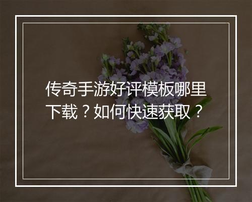 传奇手游好评模板哪里下载？如何快速获取？