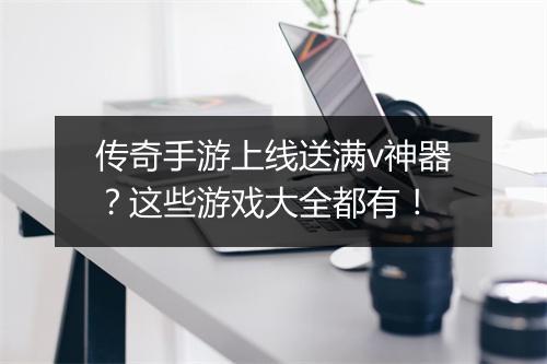 传奇手游上线送满v神器？这些游戏大全都有！