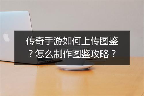 传奇手游如何上传图鉴？怎么制作图鉴攻略？