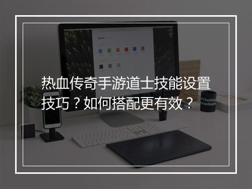 热血传奇手游道士技能设置技巧？如何搭配更有效？