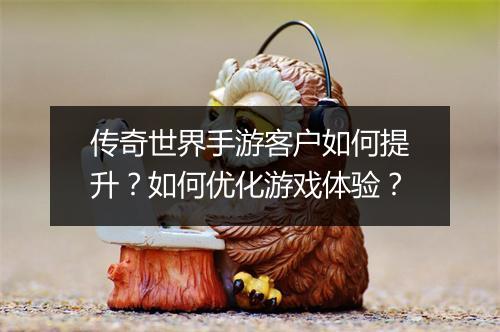 传奇世界手游客户如何提升？如何优化游戏体验？