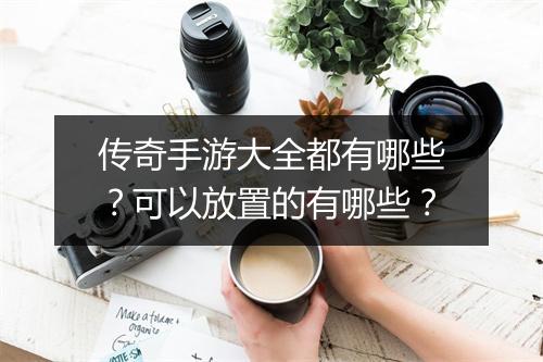 传奇手游大全都有哪些？可以放置的有哪些？