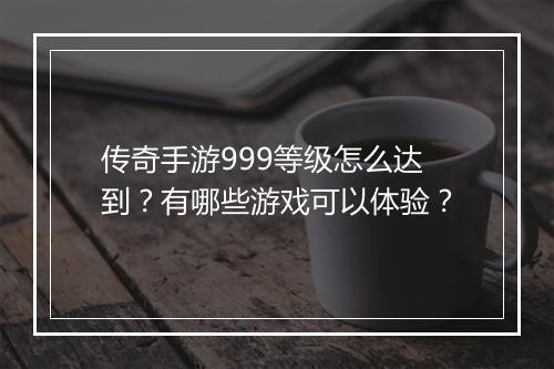 传奇手游999等级怎么达到？有哪些游戏可以体验？