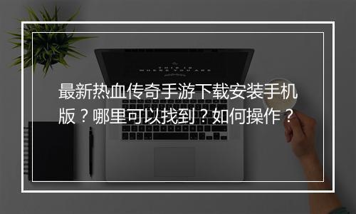 最新热血传奇手游下载安装手机版？哪里可以找到？如何操作？