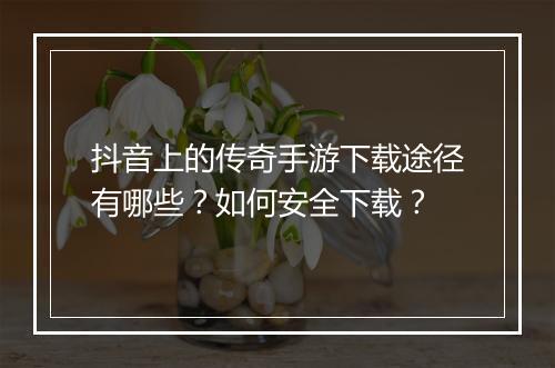 抖音上的传奇手游下载途径有哪些？如何安全下载？