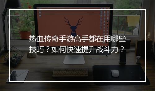 热血传奇手游高手都在用哪些技巧？如何快速提升战斗力？