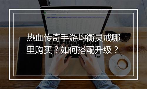 热血传奇手游均衡灵戒哪里购买？如何搭配升级？