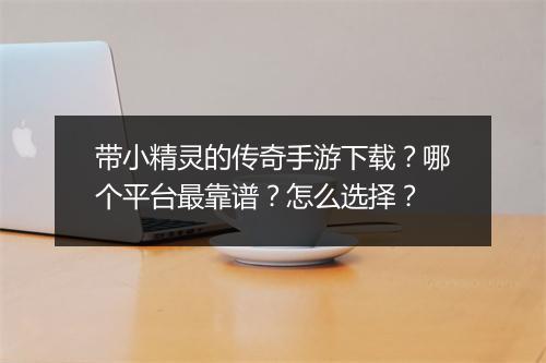 带小精灵的传奇手游下载？哪个平台最靠谱？怎么选择？