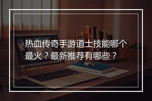 热血传奇手游道士技能哪个最火？最新推荐有哪些？
