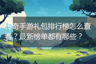 传奇手游礼包排行榜怎么查看？最新榜单都有哪些？