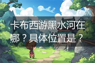卡布西游黑水河在哪？具体位置是？