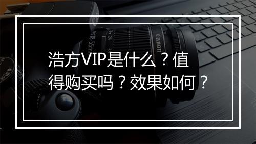 浩方VIP是什么？值得购买吗？效果如何？