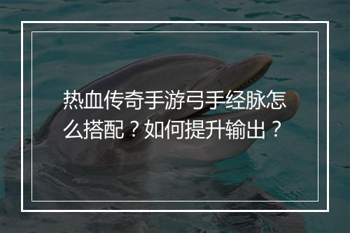 热血传奇手游弓手经脉怎么搭配？如何提升输出？