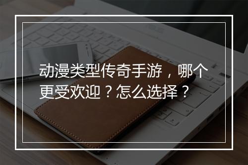 动漫类型传奇手游，哪个更受欢迎？怎么选择？