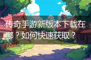 传奇手游新版本下载在哪？如何快速获取？