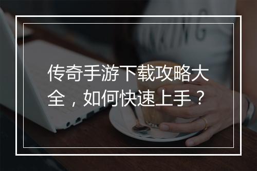 传奇手游下载攻略大全，如何快速上手？
