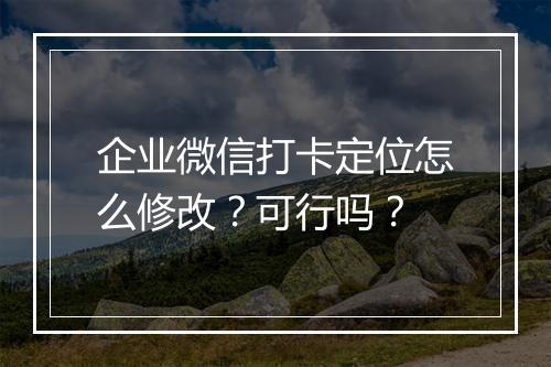 企业微信打卡定位怎么修改？可行吗？