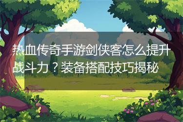 热血传奇手游剑侠客怎么提升战斗力？装备搭配技巧揭秘