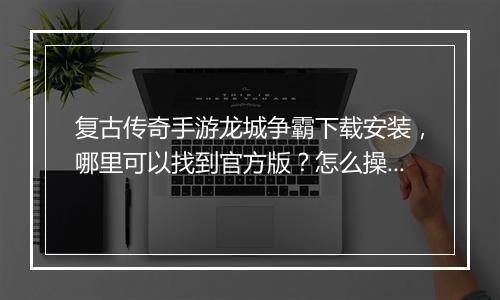复古传奇手游龙城争霸下载安装，哪里可以找到官方版？怎么操作安装？