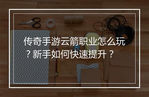 传奇手游云箭职业怎么玩？新手如何快速提升？