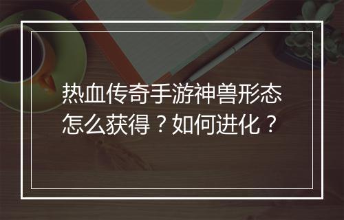 热血传奇手游神兽形态怎么获得？如何进化？