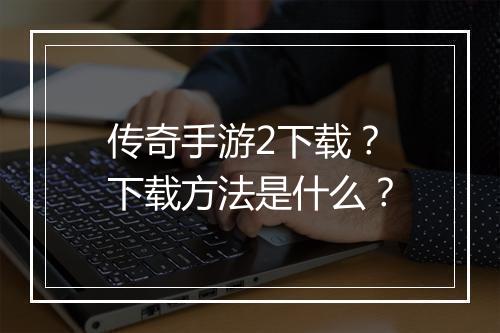 传奇手游2下载？下载方法是什么？