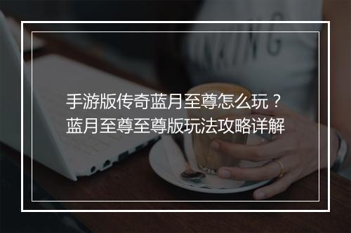 手游版传奇蓝月至尊怎么玩？蓝月至尊至尊版玩法攻略详解