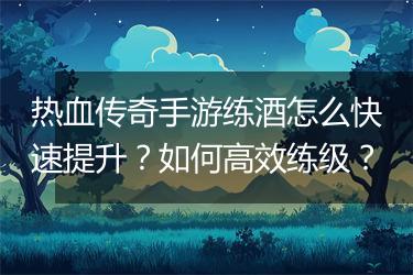 热血传奇手游练酒怎么快速提升？如何高效练级？
