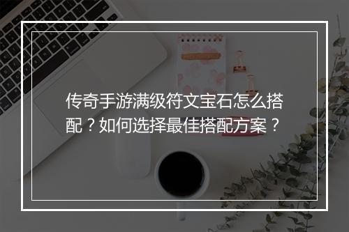 传奇手游满级符文宝石怎么搭配？如何选择最佳搭配方案？