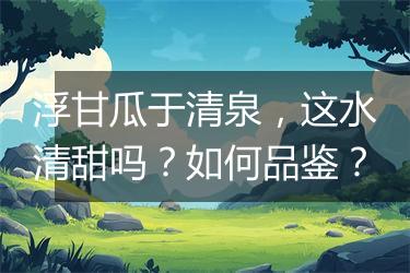 浮甘瓜于清泉，这水清甜吗？如何品鉴？