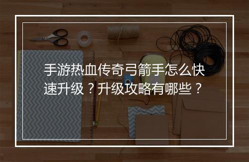 手游热血传奇弓箭手怎么快速升级？升级攻略有哪些？