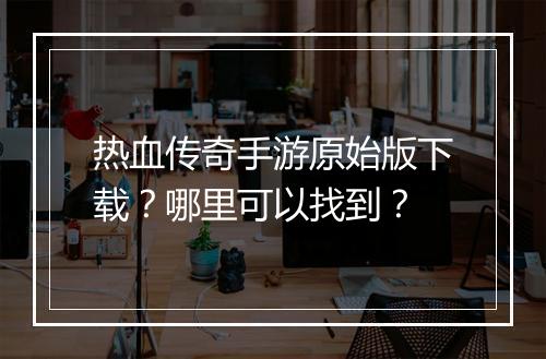 热血传奇手游原始版下载？哪里可以找到？